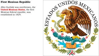 First Mexican Republic
After Iturbide was overthrown, the
United Mexican States, the first
Mexican federal republic, was
established in 1824.
 