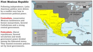 First Mexican Republic
Following independence, Latin
American politics were driven
by a conflict over how to
concentrate political power.
Centralists, conservative
Mexican landowners and
former monarchists, favored
Catholicism and a strong
central government.
Federalists, liberal
republicans, favored
secularism and weak
government power divided
among the federated states.
They wanted economic policies
set by local governments.
 