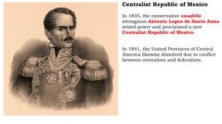 Centralist Republic of Mexico
In 1835, the conservative caudillo
strongman Antonio Lopez de Santa Anna
seized power and proclaimed a new
Centralist Republic of Mexico.
In 1841, the United Provinces of Central
America likewise dissolved due to conflict
between centralists and federalists.
 