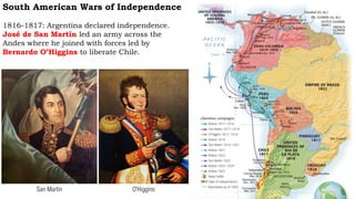 South American Wars of Independence
1816-1817: Argentina declared independence.
José de San Martín led an army across the
Andes where he joined with forces led by
Bernardo O’Higgins to liberate Chile.
San Martín O’Higgins
 