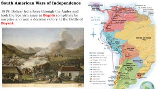 South American Wars of Independence
1819: Bolívar led a force through the Andes and
took the Spanish army in Bogotá completely by
surprise and won a decisive victory at the Battle of
Boyacá.
 