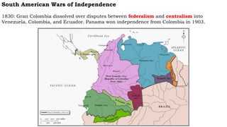 South American Wars of Independence
1830: Gran Colombia dissolved over disputes between federalism and centralism into
Venezuela, Colombia, and Ecuador. Panama won independence from Colombia in 1903.
 