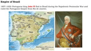 Empire of Brazil
1807–1820: Portuguese king João VI fled to Brazil during the Napoleonic Peninsular War and
ruled the Portuguese Empire from Rio de Janeiro.
João VI
 