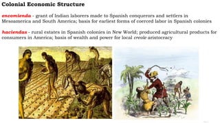 Colonial Economic Structure
encomienda - grant of Indian laborers made to Spanish conquerors and settlers in
Mesoamerica and South America; basis for earliest forms of coerced labor in Spanish colonies
haciendas - rural estates in Spanish colonies in New World; produced agricultural products for
consumers in America; basis of wealth and power for local creole aristocracy
 