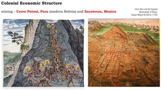 Colonial Economic Structure
mining – Cerro Potosi, Peru (modern Bolivia) and Zacatecas, Mexico
Cerro Rico and the Imperial
Municipality of Potosí,
Gaspar Miguel de Berrío (1758)
 
