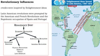 Revolutionary Influences
creoles were inspired by Enlightenment ideas
Latin American revolutions were prompted by
the American and French Revolutions and the
Napoleonic occupation of Spain and Portugal
 