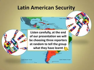 Latin American Security



     Listen carefully, at the end
    of our presentation we will
    be choosing three reporters
    at random to tell the group
        what they have learnt
 