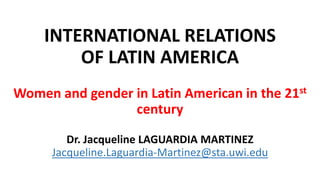 INTERNATIONAL RELATIONS
OF LATIN AMERICA
Women and gender in Latin American in the 21st
century
Dr. Jacqueline LAGUARDIA MARTINEZ
Jacqueline.Laguardia-Martinez@sta.uwi.edu
 