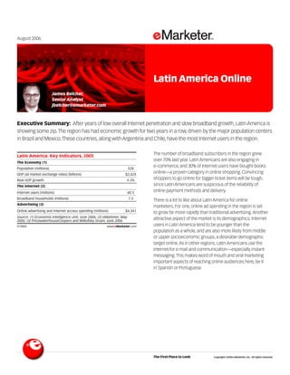 August 2006




                                                                                         Latin America Online
                        James Belcher,
                        Senior Analyst
                        jbelcher@emarketer.com



Executive Summary: After years of low overall Internet penetration and slow broadband growth, Latin America is
showing some zip. The region has had economic growth for two years in a row, driven by the major population centers
in Brazil and Mexico. These countries, along with Argentina and Chile, have the most Internet users in the region.
                                                                                074868

                                                                                         The number of broadband subscribers in the region grew
Latin America: Key Indicators, 2005
                                                                                         over 70% last year. Latin Americans are also engaging in
The Economy (1)
Population (millions)                                                    528
                                                                                         e-commerce, and 30% of Internet users have bought books
GDP (at market exchange rates) (billions)                           $2,424
                                                                                         online—a proven category in online shopping. Convincing
Real GDP growth                                                      4.3%                shoppers to go online for bigger ticket items will be tough,
The Internet (2)                                                                         since Latin Americans are suspicious of the reliability of
Internet users (millions)                                                60.5
                                                                                         online payment methods and delivery.
Broadband households (millions)                                          7.3
                                                                                         There is a lot to like about Latin America for online
Advertising (3)
                                                                                         marketers. For one, online ad spending in the region is set
Online advertising and Internet access spending (millions)          $4,341
                                                                                         to grow far more rapidly than traditional advertising. Another
Source: (1) Economist Intelligence Unit, June 2006; (2) eMarketer, May                   attractive aspect of the market is its demographics: Internet
2006; (3) PricewaterhouseCoopers and Wilkofsky Gruen, June 2006
074868                                                   www.eMarketer.com               users in Latin America tend to be younger than the
                                                                                         population as a whole, and are also more likely from middle
                                                                                         or upper socioeconomic groups, a desirable demographic
                                                                                         target online. As in other regions, Latin Americans use the
                                                                                         Internet for e-mail and communication—especially instant
                                                                                         messaging. This makes word of mouth and viral marketing
                                                                                         important aspects of reaching online audiences here, be it
                                                                                         in Spanish or Portuguese.




                                                                                         The First Place to Look         Copyright ©2006 eMarketer, Inc. All rights reserved.
 