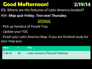 Good Mafternoon!

2/19/14

EQ: Where are the features of Latin America located?
HW: Map quiz Friday. Test next Thursday.
SPONGE
1.Pick

up handout of Purple Tray.
2.Update your TOC
3.Finish your Latin America Map. If you are finished study for
your map quiz.
Date

#

Title

2-18-14

30

Latin America Physical Features

 