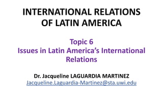 INTERNATIONAL RELATIONS
OF LATIN AMERICA
Topic 6
Issues in Latin America’s International
Relations
Dr. Jacqueline LAGUARDIA MARTINEZ
Jacqueline.Laguardia-Martinez@sta.uwi.edu
 