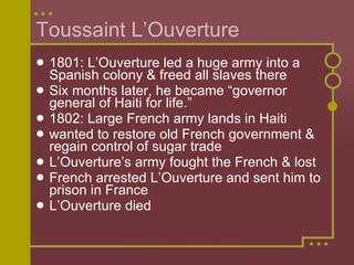 Toussaint L’Ouverture 1801: L’Ouverture led a huge army into a Spanish colony & freed all slaves there Six months later, he became “governor general of Haiti for life.” 1802: Large French army lands in Haiti wanted to restore old French government & regain control of sugar trade L’Ouverture’s army fought the French & lost French arrested L’Ouverture and sent him to prison in France L’Ouverture died  
