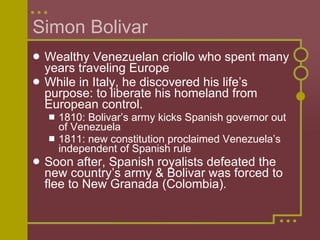Simon Bolivar Wealthy Venezuelan criollo who spent many years traveling Europe While in Italy, he discovered his life’s purpose: to liberate his homeland from European control. 1810: Bolivar’s army kicks Spanish governor out of Venezuela 1811: new constitution proclaimed Venezuela’s independent of Spanish rule Soon after, Spanish royalists defeated the new country’s army & Bolivar was forced to flee to New Granada (Colombia). 