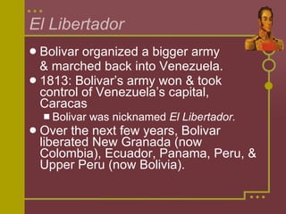 El Libertador Bolivar organized a bigger army  & marched back into Venezuela. 1813: Bolivar’s army won & took control of Venezuela’s capital, Caracas Bolivar was nicknamed  El Libertador. Over the next few years, Bolivar liberated New Granada (now Colombia), Ecuador, Panama, Peru, & Upper Peru (now Bolivia). 