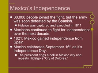 Mexico’s Independence 80,000 people joined the fight, but the army was soon defeated by the Spanish. Hidalgo was captured and executed in 1811 Mexicans continued to fight for independence over the next decade. 1821: Mexico gained independence from Spain. Mexico celebrates September 16 th  as it’s Independence Day. The president rings a bell in Mexico city and repeats Hidalgo’s “Cry of Dolores.” 