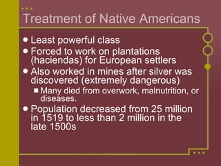 Treatment of Native Americans Least powerful class Forced to work on plantations (haciendas) for European settlers Also worked in mines after silver was discovered (extremely dangerous) Many died from overwork, malnutrition, or diseases. Population decreased from 25 million in 1519 to less than 2 million in the late 1500s 