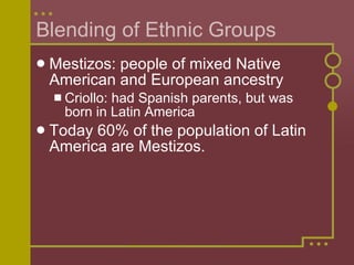 Blending of Ethnic Groups Mestizos: people of mixed Native American and European ancestry Criollo: had Spanish parents, but was born in Latin America Today 60% of the population of Latin America are Mestizos. 