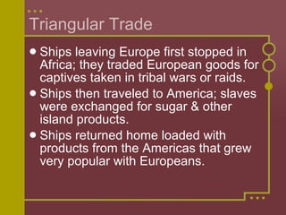 Triangular Trade Ships leaving Europe first stopped in Africa; they traded European goods for captives taken in tribal wars or raids. Ships then traveled to America; slaves were exchanged for sugar & other island products. Ships returned home loaded with products from the Americas that grew very popular with Europeans. 
