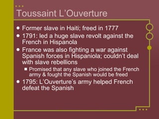 Toussaint L’Ouverture Former slave in Haiti; freed in 1777 1791: led a huge slave revolt against the French in Hispanola France was also fighting a war against Spanish forces in Hispaniola; couldn’t deal with slave rebellions Promised that any slave who joined the French army & fought the Spanish would be freed 1795: L’Ouverture’s army helped French defeat the Spanish 