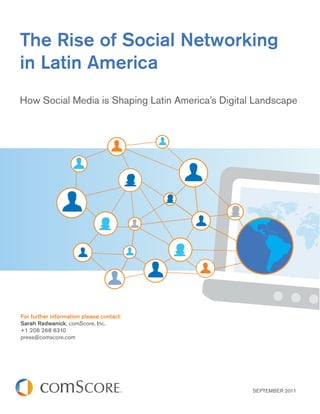 The Rise of Social Networking
in Latin America
How Social Media is Shaping Latin America’s Digital Landscape




For further information please contact:
Sarah Radwanick, comScore, Inc.
+1 206 268 6310
press@comscore.com




                                                   SEPTEMBER 2011
 