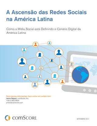 A Ascensão das Redes Sociais
na América Latina
Como a Mídia Social está Deﬁnindo o Cenário Digital da
América Latina




Para maiores informações, favor entrar em contato com:
Jasna Seguic, comScore, Inc.
+56 2 963 5820
press@comscore.com




                                                         SETEMBRO 2011
 