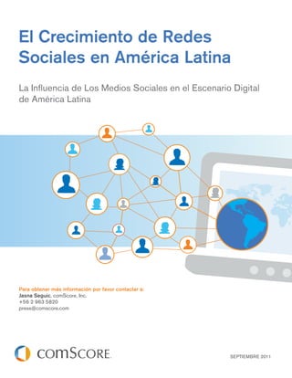 El Crecimiento de Redes
Sociales en América Latina
La Inﬂuencia de Los Medios Sociales en el Escenario Digital
de América Latina




Para obtener más información por favor contactar a:
Jasna Seguic, comScore, Inc.
+56 2 963 5820
press@comscore.com




                                                      SEPTIEMBRE 2011
 