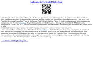 Latin Americ The United States Essay
). Another myth is that Latin America is behind the U.S. However, government power and initiatives have also disproved this. While the U.S. has
never had a female president or even vice president, four Latin American countries have female leaders: Brazil's Dilma Roussef, Costa Rica's Laura
Chinchilla, Argentina's Cristina FernГЎndez de Kirchner and Chile's Michelle Bachelet. (Weiss, L., 2014). Another stereotype is that immigrants are
taking money away from the United States. Despite the speculation about the financial cost of immigrants, Norris–Tirrell (2002) reported that
immigrants cost Florida a mere $25 a year more than the average resident and that undocumented residents brought in more than $200 a year per person
to Texas.
INTERSECTION OF RACE, RACISM AND WHITE PRIVELAGE AMONG LATIN AMERICAN IMMIGRANTS
Latinos have often been described as; brown skinned people from Latin America. No matter where in Latin America one originates, all agree that if
one is perceived as white they are seen as benefitting most. On the other hand, those who are seen as white are often discriminated against often
because they are not believed to be Latino which can be very painful as it looks to erase their Latin roots. Many Latin communities believe the
Eurocentric Beauty Standards which indicate those with straight hair, pale skin, slim noses, and light colored eyes are praised for the ways that they
look above everyone else. Benefitting from these standards is seen as white privilege
... Get more on HelpWriting.net ...
 