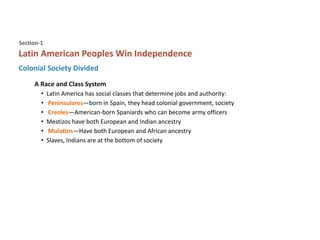 Colonial Society Divided
Latin American Peoples Win Independence
Section-1
A Race and Class System
• Latin America has social classes that determine jobs and authority:
• Peninsulares—born in Spain, they head colonial government, society
• Creoles—American-born Spaniards who can become army officers
• Mestizos have both European and Indian ancestry
• Mulattos—Have both European and African ancestry
• Slaves, Indians are at the bottom of society
 