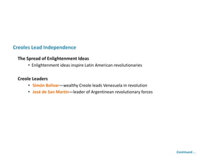 Creole Leaders
• Simón Bolívar—wealthy Creole leads Venezuela in revolution
• José de San Martín—leader of Argentinean revolutionary forces
Creoles Lead Independence
The Spread of Enlightenment Ideas
• Enlightenment ideas inspire Latin American revolutionaries
Continued…
 