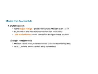 Mexico’s Independence
• Mexican creoles react; Iturbide declares Mexico independent (1821)
• In 1823, Central America breaks away from Mexico
Mexico Ends Spanish Rule
A Cry for Freedom
• Padre Miguel Hidalgo—priest who launches Mexican revolt (1810)
• 80,000 Indian and mestizo followers march on Mexico City
• José María Morelos—leads revolt after Hidalgo’s defeat, but loses
 