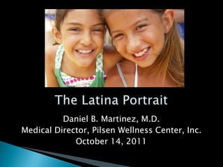 The Latina Portrait Daniel B. Martinez, M.D. Medical Director, Pilsen Wellness Center, Inc. October 14, 2011 