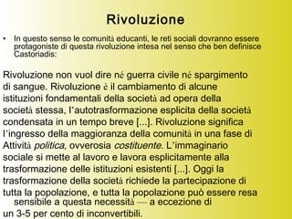 Rivoluzione
• In questo senso le comunità educanti, le reti sociali dovranno essere
protagoniste di questa rivoluzione intesa nel senso che ben definisce
Castoriadis:
Rivoluzione non vuol dire né guerra civile né spargimento
di sangue. Rivoluzione è il cambiamento di alcune
istituzioni fondamentali della società ad opera della
società stessa, l’autotrasformazione esplicita della società
condensata in un tempo breve [...]. Rivoluzione significa
l’ingresso della maggioranza della comunità in una fase di
Attività politica, ovverosia costituente. L’immaginario
sociale si mette al lavoro e lavora esplicitamente alla
trasformazione delle istituzioni esistenti [...]. Oggi la
trasformazione della società richiede la partecipazione di
tutta la popolazione, e tutta la popolazione può essere resa
sensibile a questa necessità — a eccezione di
un 3-5 per cento di inconvertibili.
 