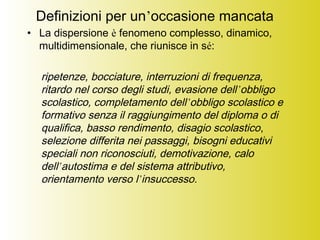 Definizioni per un’occasione mancata
• La dispersione è fenomeno complesso, dinamico,
multidimensionale, che riunisce in sé:
ripetenze, bocciature, interruzioni di frequenza,
ritardo nel corso degli studi, evasione dell’obbligo
scolastico, completamento dell’obbligo scolastico e
formativo senza il raggiungimento del diploma o di
qualifica, basso rendimento, disagio scolastico,
selezione differita nei passaggi, bisogni educativi
speciali non riconosciuti, demotivazione, calo
dell’autostima e del sistema attributivo,
orientamento verso l’insuccesso.
 