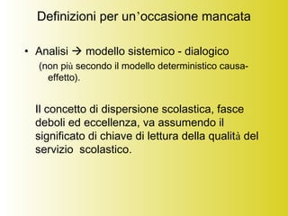 Definizioni per un’occasione mancata
• Analisi  modello sistemico - dialogico
(non più secondo il modello deterministico causa-
effetto).
Il concetto di dispersione scolastica, fasce
deboli ed eccellenza, va assumendo il
significato di chiave di lettura della qualità del
servizio scolastico.
 