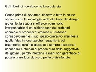 Galimberti ci ricorda come la scuola sia:
Causa prima di devianza, rispetto a tutte le cause
seconde che la sociologia vede alla base del disagio
giovanile; la scuola si offre con quel volto
irresponsabile di chi si tiene fuori dai problemi
connessi ai processi di crescita e, limitando
consapevolmente il suo spazio operativo, manifesta
quella falsa innocenza che l’oggettività del
trattamento (profitto-giudizio) è sempre disposta a
concedere a chi non si prende cura della soggettività
dei giovani, perché mettervi le mani non garantisce di
poterle tirare fuori davvero pulite e disinfettate.
 