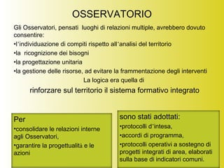 OSSERVATORIO
Gli Osservatori, pensati luoghi di relazioni multiple, avrebbero dovuto
consentire:
•l’individuazione di compiti rispetto all’analisi del territorio
•la ricognizione dei bisogni
•la progettazione unitaria
•la gestione delle risorse, ad evitare la frammentazione degli interventi
La logica era quella di
rinforzare sul territorio il sistema formativo integrato
Per
•consolidare le relazioni interne
agli Osservatori,
•garantire la progettualità e le
azioni
sono stati adottati:
•protocolli d’intesa,
•accordi di programma,
•protocolli operativi a sostegno di
progetti integrati di area, elaborati
sulla base di indicatori comuni.
 