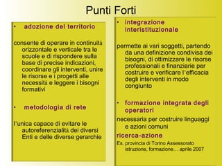 Punti Forti
• adozione del territorio
consente di operare in continuità
orizzontale e verticale tra le
scuole e di rispondere sulla
base di precise indicazioni,
coordinare gli interventi, unire
le risorse e i progetti alle
necessità e leggere i bisogni
formativi
• metodologia di rete
l’unica capace di evitare le
autoreferenzialità dei diversi
Enti e delle diverse gerarchie
• integrazione
interistituzionale
permette ai vari soggetti, partendo
da una definizione condivisa dei
bisogni, di ottimizzare le risorse
professionali e finanziarie per
costruire e verificare l’efficacia
degli interventi in modo
congiunto
• formazione integrata degli
operatori
necessaria per costruire linguaggi
e azioni comuni
ricerca-azione
Es. provincia di Torino Assessorato
istruzione, formazione… aprile 2007
 