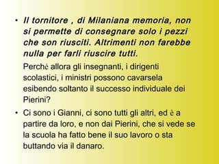 • Il tornitore , di Milaniana memoria, non
si permette di consegnare solo i pezzi
che son riusciti. Altrimenti non farebbe
nulla per farli riuscire tutti.
Perché allora gli insegnanti, i dirigenti
scolastici, i ministri possono cavarsela
esibendo soltanto il successo individuale dei
Pierini?
• Ci sono i Gianni, ci sono tutti gli altri, ed è a
partire da loro, e non dai Pierini, che si vede se
la scuola ha fatto bene il suo lavoro o sta
buttando via il danaro.
 
