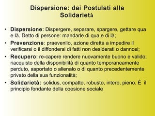 Dispersione: dai Postulati alla
Solidarietà
• Dispersione: Dispergere, separare, spargere, gettare qua
e là. Detto di persone: mandarle di qua e di là;
• Prevenzione: praevenlio, azione diretta a impedire il
verificarsi o il diffondersi di fatti non desiderati o dannosi;
• Recupero: re-capere rendere nuovamente buono e valido;
riacquisto della disponibilità di quanto temporaneamente
perduto, asportato o alienalo o di quanto precedentemente
privato della sua funzionalità;
• Solidarietà: solidus, compatto, robusto, intero, pieno. È il
principio fondante della coesione sociale
 