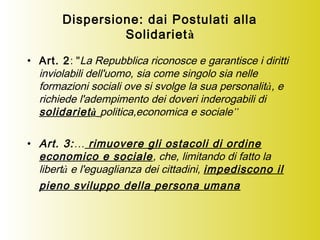 Dispersione: dai Postulati alla
Solidarietà
• Art. 2: "La Repubblica riconosce e garantisce i diritti
inviolabili dell'uomo, sia come singolo sia nelle
formazioni sociali ove si svolge la sua personalità, e
richiede l'adempimento dei doveri inderogabili di
solidarietà politica,economica e sociale”
• Art. 3:… rimuovere gli ostacoli di ordine
economico e sociale, che, limitando di fatto la
libertà e l'eguaglianza dei cittadini, impediscono il
pieno sviluppo della persona umana
 