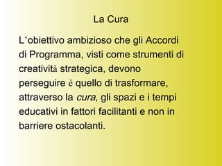 La Cura
L’obiettivo ambizioso che gli Accordi
di Programma, visti come strumenti di
creatività strategica, devono
perseguire è quello di trasformare,
attraverso la cura, gli spazi e i tempi
educativi in fattori facilitanti e non in
barriere ostacolanti.
 