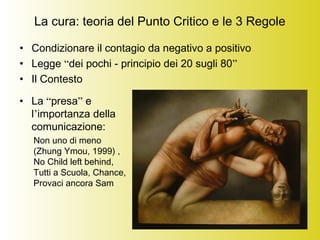 La cura: teoria del Punto Critico e le 3 Regole
• Condizionare il contagio da negativo a positivo
• Legge “dei pochi - principio dei 20 sugli 80”
• Il Contesto
 
• La “presa” e
l’importanza della
comunicazione:
Non uno di meno
(Zhung Ymou, 1999) ,
No Child left behind,
Tutti a Scuola, Chance,
Provaci ancora Sam
 