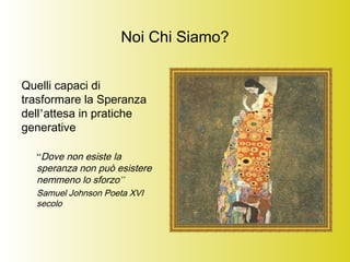 Noi Chi Siamo?
Quelli capaci di
trasformare la Speranza
dell’attesa in pratiche
generative
“Dove non esiste la
speranza non può esistere
nemmeno lo sforzo”
Samuel Johnson Poeta XVI
secolo
 