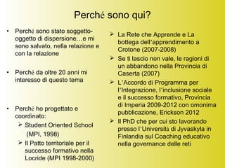 Perché sono qui?
• Perché sono stato soggetto-
oggetto di dispersione…e mi
sono salvato, nella relazione e
con la relazione
• Perché da oltre 20 anni mi
interesso di questo tema
• Perché ho progettato e
coordinato:
 Student Oriented School
(MPI, 1998)
 Il Patto territoriale per il
successo formativo nella
Locride (MPI 1998-2000)
 La Rete che Apprende e La
bottega dell’apprendimento a
Crotone (2007-2008)
 Se ti lascio non vale, le ragioni di
un abbandono nella Provincia di
Caserta (2007)
 L’Accordo di Programma per
l’Integrazione, l’inclusione sociale
e il successo formativo, Provincia
di Imperia 2009-2012 con omonima
pubblicazione, Erickson 2012
 Il PhD che per cui sto lavorando
presso l’Università di Jyvaskyla in
Finlandia sul Coaching educativo
nella governance delle reti
 