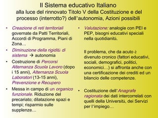 Il Sistema educativo Italiano
alla luce del rinnovato Titolo V della Costituzione e del
processo (interrotto?) dell’autonomia, Azioni possibili
• Creazione di reti territoriali
governate da Patti Territoriali,
Accordi di Programma, Piani di
Zona…
• Diminuzione della rigidità di
sistema  autonomia
• Costruzione di Percorsi
Alternanza Scuola Lavoro (dopo
i 15 anni), Alternanza Scuola
Laboratori (13-15 anni),
Prevenzione e Recupero
• Messa in campo di un organico
funzionale. Riduzione del
precariato; dilatazione spazi e
tempi; risparmio sulle
supplenze…
• Valutazione: analogie con PEI e
PEP, bisogni educativi speciali
nella quotidianità.
Il problema, che da acuto è
divenuto cronico (fattori educativi,
sociali, demografici, politici,
economici…) si affronta anche con
una certificazione dei crediti ed un
bilancio delle competenze.
• Costituzione dell’Anagrafe
ragionata dei dati intercorrelati con
quelli della Università, dei Servizi
per l’impiego…
 