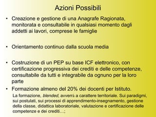 Azioni Possibili
• Creazione e gestione di una Anagrafe Ragionata,
monitorata e consultabile in qualsiasi momento dagli
addetti ai lavori, comprese le famiglie
• Orientamento continuo dalla scuola media
• Costruzione di un PEP su base ICF elettronico, con
certificazione progressiva dei crediti e delle competenze,
consultabile da tutti e integrabile da ognuno per la loro
parte
• Formazione almeno del 20% dei docenti per Istituto.
La formazione, blended, avverrà a carattere territoriale. Sui paradigmi,
sui postulati, sui processi di apprendimento-insegnamento, gestione
della classe, didattica laboratoriale, valutazione e certificazione delle
competenze e dei crediti…;
 