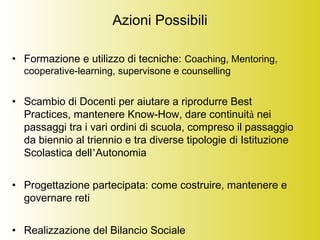 Azioni Possibili
• Formazione e utilizzo di tecniche: Coaching, Mentoring,
cooperative-learning, supervisone e counselling
• Scambio di Docenti per aiutare a riprodurre Best
Practices, mantenere Know-How, dare continuità nei
passaggi tra i vari ordini di scuola, compreso il passaggio
da biennio al triennio e tra diverse tipologie di Istituzione
Scolastica dell’Autonomia
• Progettazione partecipata: come costruire, mantenere e
governare reti
• Realizzazione del Bilancio Sociale
 