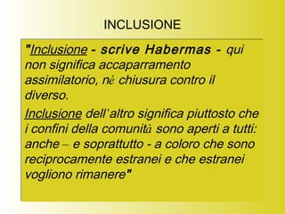 INCLUSIONE
"Inclusione - scrive Habermas - qui
non significa accaparramento
assimilatorio, né chiusura contro il
diverso.
Inclusione dell’altro significa piuttosto che
i confini della comunità sono aperti a tutti:
anche – e soprattutto - a coloro che sono
reciprocamente estranei e che estranei
vogliono rimanere"
"Inclusione - scrive Habermas - qui
non significa accaparramento
assimilatorio, né chiusura contro il
diverso.
Inclusione dell’altro significa piuttosto che
i confini della comunità sono aperti a tutti:
anche – e soprattutto - a coloro che sono
reciprocamente estranei e che estranei
vogliono rimanere"
 