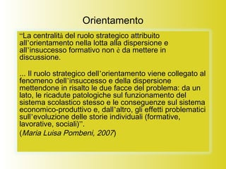 Orientamento
“La centralità del ruolo strategico attribuito
all’orientamento nella lotta alla dispersione e
all’insuccesso formativo non è da mettere in
discussione.
... Il ruolo strategico dell’orientamento viene collegato al
fenomeno dell’insuccesso e della dispersione
mettendone in risalto le due facce del problema: da un
lato, le ricadute patologiche sul funzionamento del
sistema scolastico stesso e le conseguenze sul sistema
economico-produttivo e, dall’altro, gli effetti problematici
sull’evoluzione delle storie individuali (formative,
lavorative, sociali)”.
(Maria Luisa Pombeni, 2007)
 