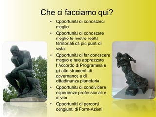 Che ci facciamo qui?
• Opportunità di conoscerci
meglio
• Opportunità di conoscere
meglio le nostre realtà
territoriali da più punti di
vista
• Opportunità di far conoscere
meglio e fare apprezzare
l’Accordo di Programma e
gli altri strumenti di
governance e di
cittadinanza planetaria
• Opportunità di condividere
esperienze professionali e
di vita
• Opportunità di percorsi
congiunti di Form-Azioni
 
